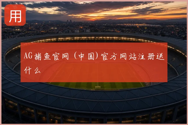 AG捕鱼官网 (中国)官方网站注册送什么