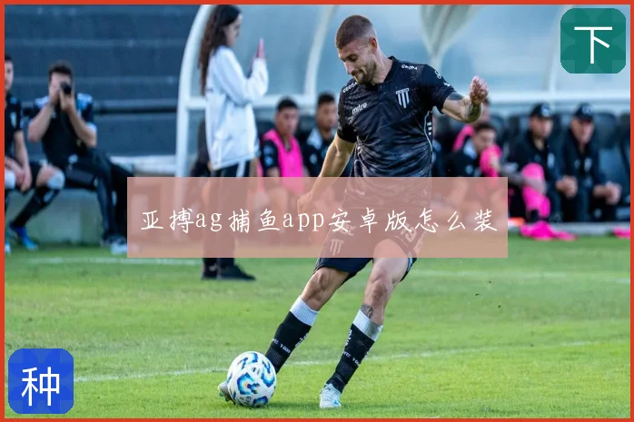 亚搏ag捕鱼app安卓版怎么装